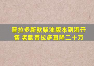 普拉多新款柴油版本到港开售 老款普拉多直降二十万